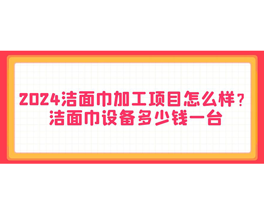 2024潔面巾加工項目怎么樣？潔面巾設備多少錢一臺