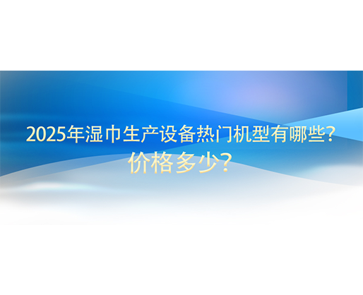 2025年濕巾生產設備熱門機型有哪些？價格多少？